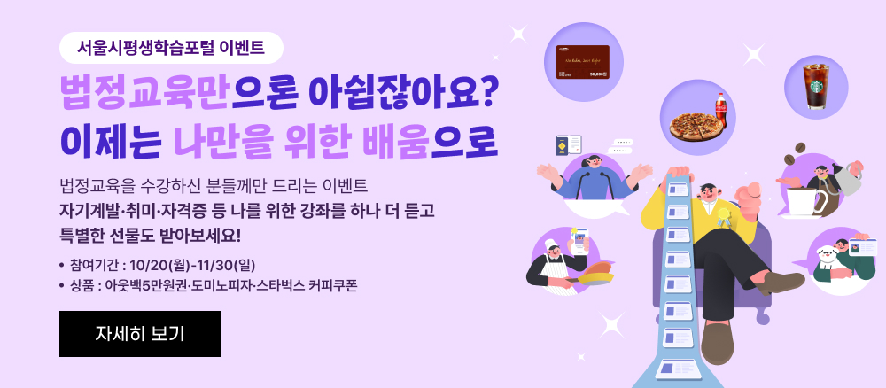 서울시평생학습포털 이벤트 법정교육만으로 아쉽잖아요? 이제는 나만을 위한 배움으로 법정교육을 수강하신 분들께만 드리는 이벤트 자기계발·취미·자격증 등 나를 위한 강좌를 하나 더 듣고 특별한 선물도 받아보세요! 참여기간: 10/20(월) ~ 11/30(일) 상품: 이웃백5만원권 · 도미노피자 · 스타벅스 커피쿠폰